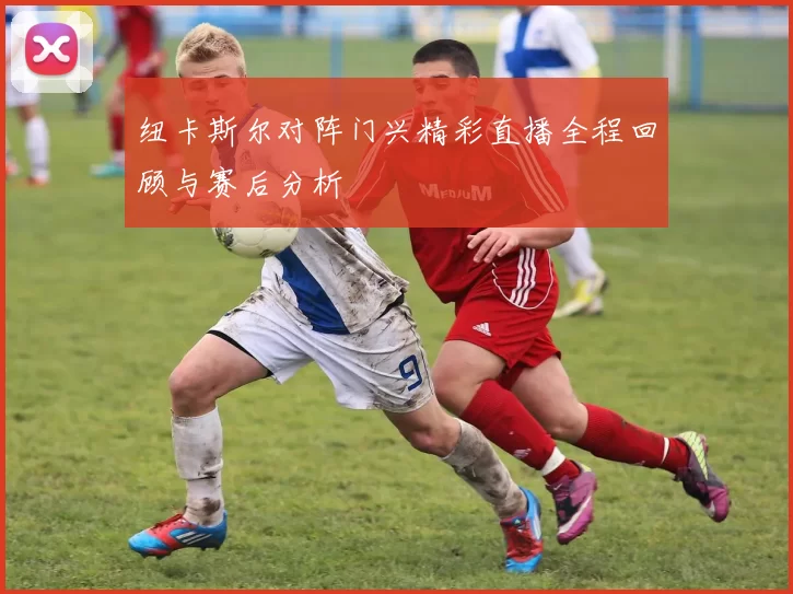 纽卡斯尔对阵门兴精彩直播全程回顾与赛后分析