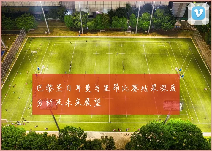 巴黎圣日耳曼与里昂比赛结果深度分析及未来展望
