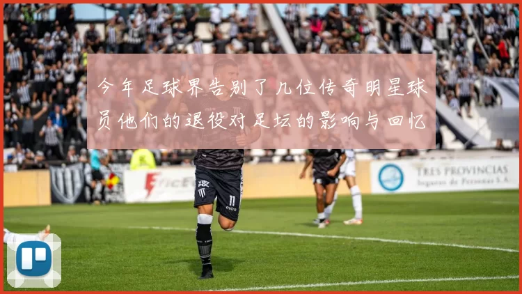 今年足球界告别了几位传奇明星球员他们的退役对足坛的影响与回忆