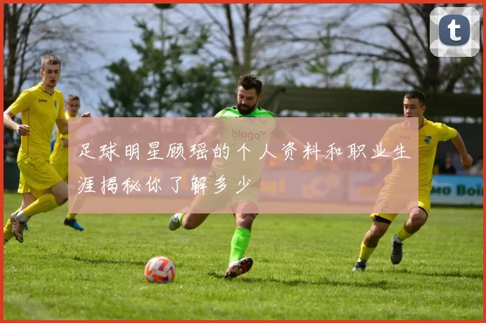 足球明星顾瑶的个人资料和职业生涯揭秘你了解多少