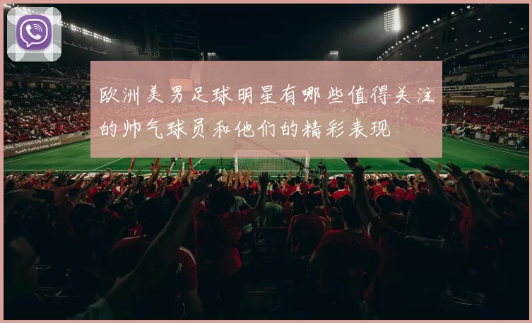 欧洲美男足球明星有哪些值得关注的帅气球员和他们的精彩表现