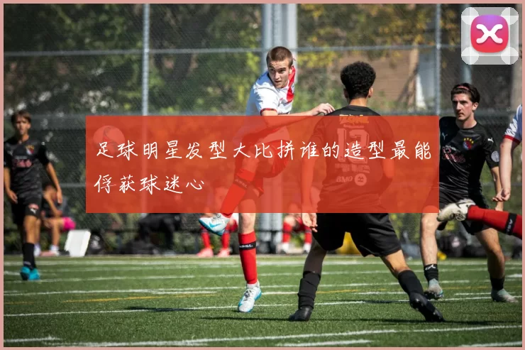 足球明星发型大比拼谁的造型最能俘获球迷心