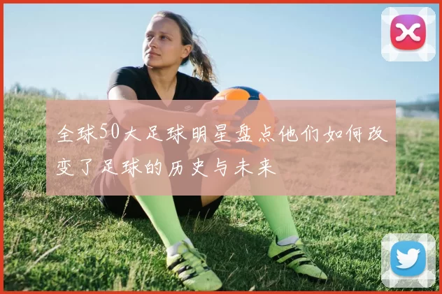 全球50大足球明星盘点他们如何改变了足球的历史与未来