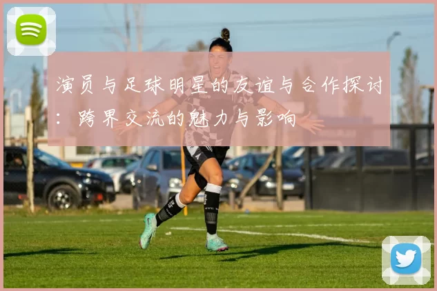 演员与足球明星的友谊与合作探讨：跨界交流的魅力与影响