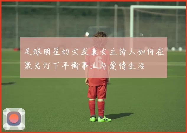 足球明星的女友兼女主持人如何在聚光灯下平衡事业与爱情生活