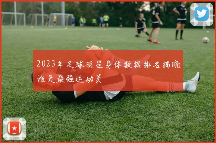 2023年足球明星身体数据排名揭晓谁是最强运动员